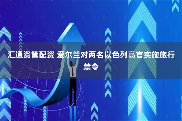汇通资管配资 爱尔兰对两名以色列高官实施旅行禁令